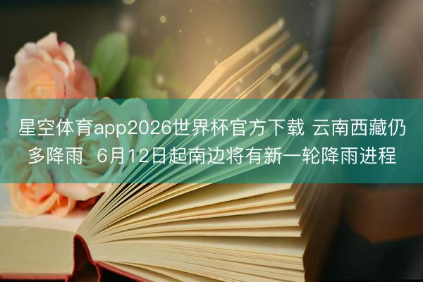星空体育app2026世界杯官方下载 云南西藏仍多降雨 6月12日起南边将有新一轮降雨进程