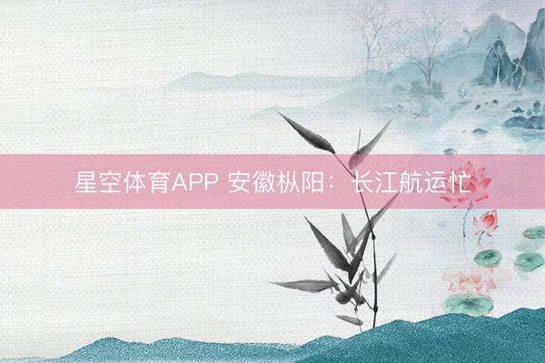 星空体育APP 安徽枞阳：长江航运忙
