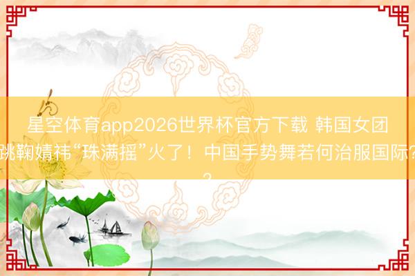 星空体育app2026世界杯官方下载 韩国女团跳鞠婧祎“珠满摇”火了!中国手势舞若何治服国际?