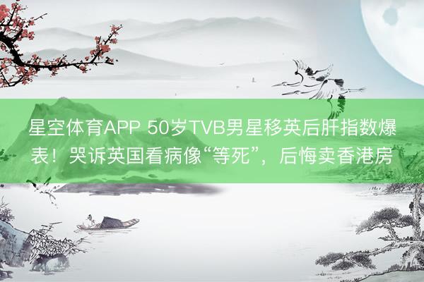 星空体育APP 50岁TVB男星移英后肝指数爆表!哭诉英国看病像“等死”,后悔卖香港房