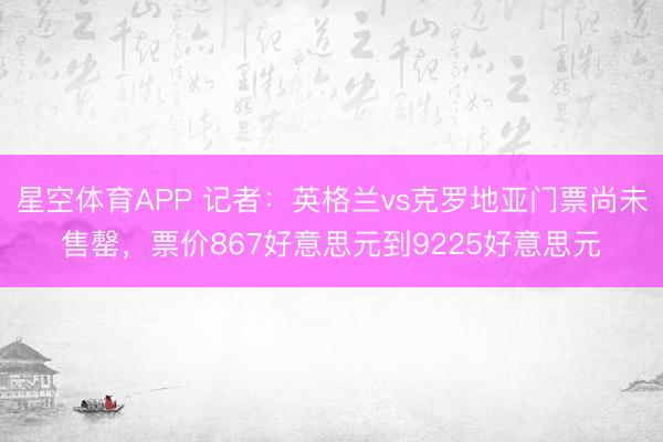星空体育APP 记者：英格兰vs克罗地亚门票尚未售罄，票价867好意思元到9225好意思元