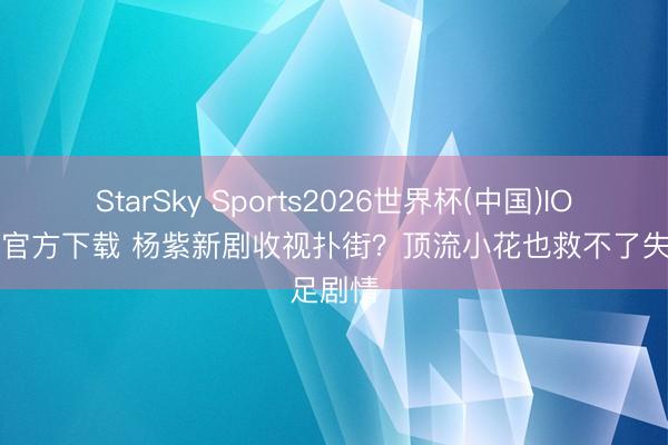 StarSky Sports2026世界杯(中国)IOS/安卓官方下载 杨紫新剧收视扑街？顶流小花也救不了失足剧情