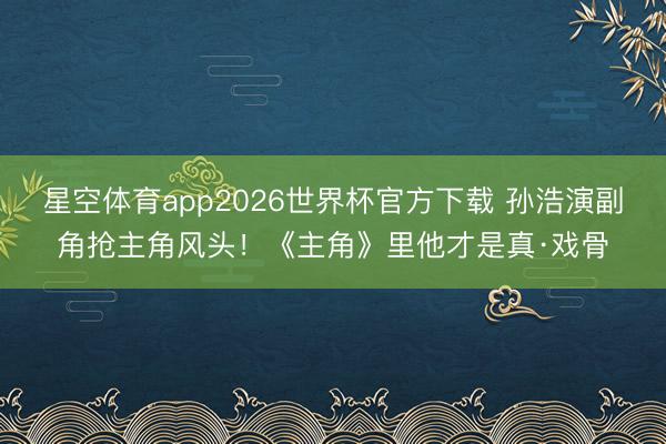 星空体育app2026世界杯官方下载 孙浩演副角抢主角风头!《主角》里他才是真·戏骨