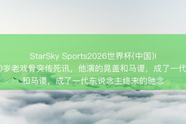 StarSky Sports2026世界杯(中国)IOS/安卓官方下载 70岁老戏骨突传死讯，他演的晁盖和马谡，成了一代东说念主终末的驰念