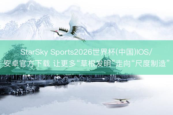 StarSky Sports2026世界杯(中国)IOS/安卓官方下载 让更多“草根发明”走向“尺度制造”