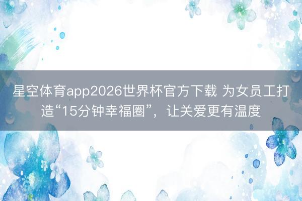 星空体育app2026世界杯官方下载 为女员工打造“15分钟幸福圈”，让关爱更有温度