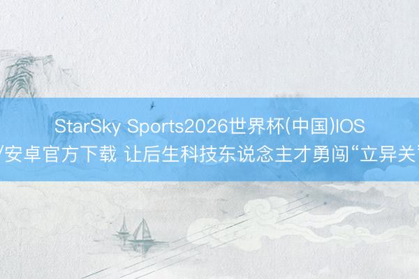 StarSky Sports2026世界杯(中国)IOS/安卓官方下载 让后生科技东说念主才勇闯“立异关”
