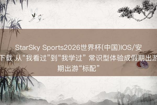 StarSky Sports2026世界杯(中国)IOS/安卓官方下载 从“我看过”到“我学过” 常识型体验成假期出游“标配”