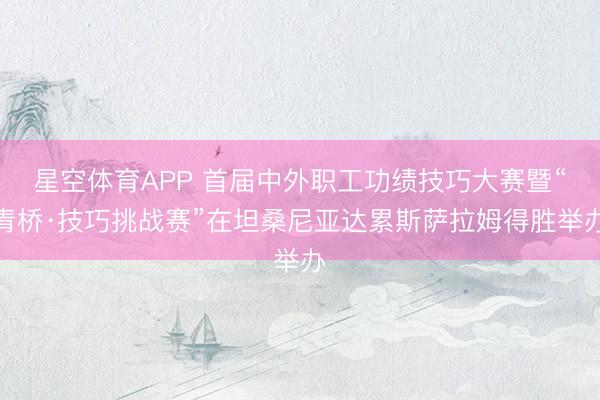 星空体育APP 首届中外职工功绩技巧大赛暨“青桥·技巧挑战赛”在坦桑尼亚达累斯萨拉姆得胜举办