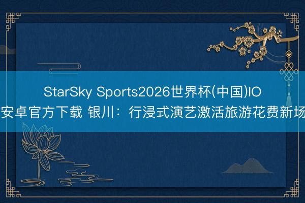 StarSky Sports2026世界杯(中国)IOS/安卓官方下载 银川：行浸式演艺激活旅游花费新场景