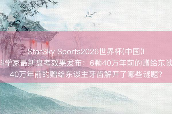 StarSky Sports2026世界杯(中国)IOS/安卓官方下载 中国科学家最新盘考效果发布:6颗40万年前的赠给东谈主牙齿解开了哪些谜题?