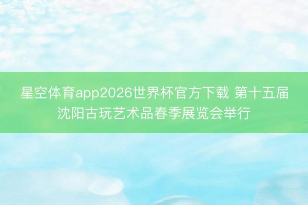 星空体育app2026世界杯官方下载 第十五届沈阳古玩艺术品春季展览会举行