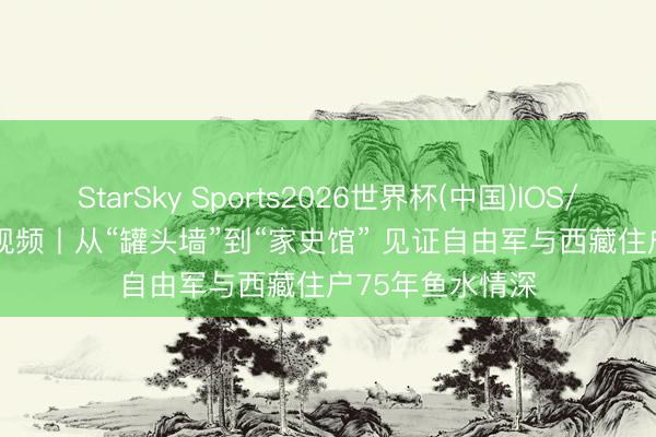 StarSky Sports2026世界杯(中国)IOS/安卓官方下载 视频丨从“罐头墙”到“家史馆” 见证自由军与西藏住户75年鱼水情深