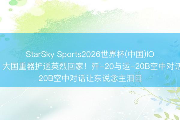 StarSky Sports2026世界杯(中国)IOS/安卓官方下载 大国重器护送英烈回家！歼-20与运-20B空中对话让东说念主泪目