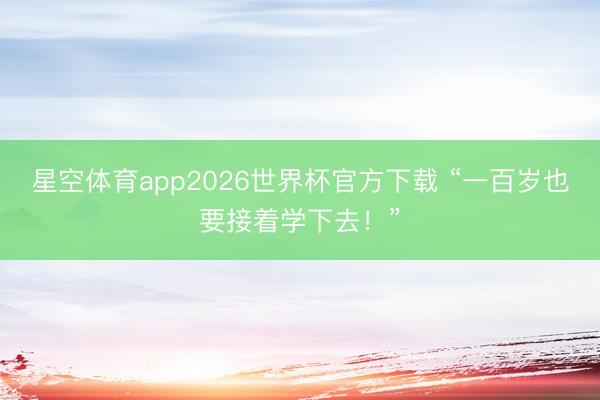 星空体育app2026世界杯官方下载 “一百岁也要接着学下去！”
