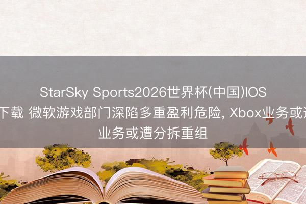 StarSky Sports2026世界杯(中国)IOS/安卓官方下载 微软游戏部门深陷多重盈利危险， Xbox业务或遭分拆重组