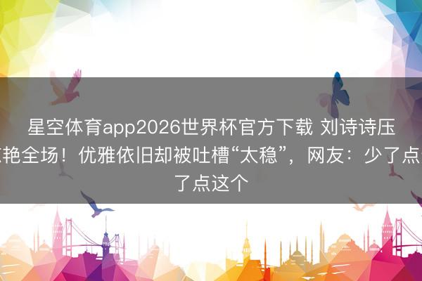 星空体育app2026世界杯官方下载 刘诗诗压轴惊艳全场！优雅依旧却被吐槽“太稳”，网友：少了点这个