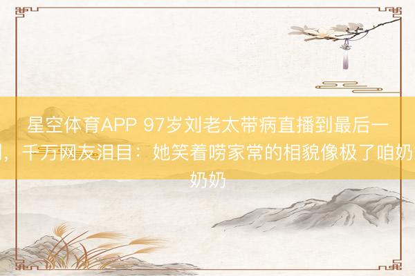 星空体育APP 97岁刘老太带病直播到最后一刻，千万网友泪目：她笑着唠家常的相貌像极了咱奶奶