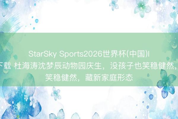 StarSky Sports2026世界杯(中国)IOS/安卓官方下载 杜海涛沈梦辰动物园庆生，没孩子也笑稳健然，藏新家庭形态