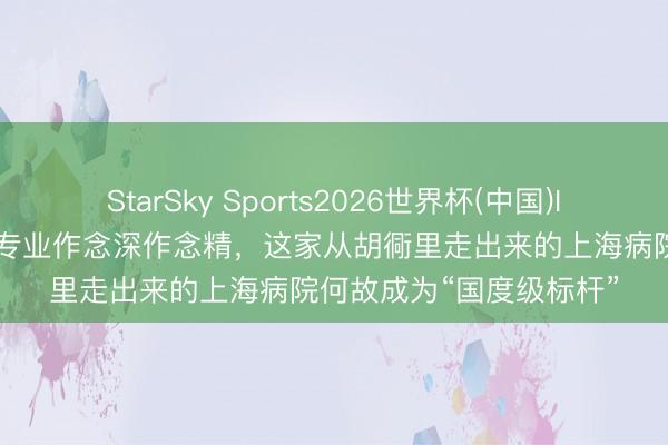 StarSky Sports2026世界杯(中国)IOS/安卓官方下载 对准专业作念深作念精，这家从胡衕里走出来的上海病院何故成为“国度级标杆”