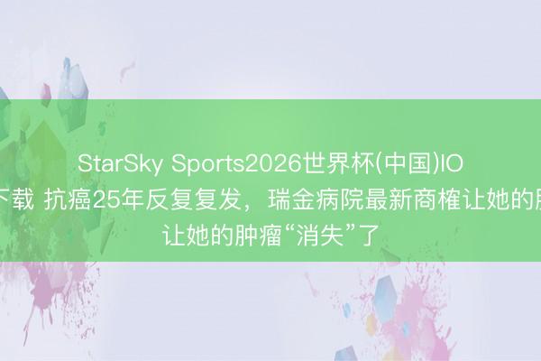 StarSky Sports2026世界杯(中国)IOS/安卓官方下载 抗癌25年反复复发，瑞金病院最新商榷让她的肿瘤“消失”了