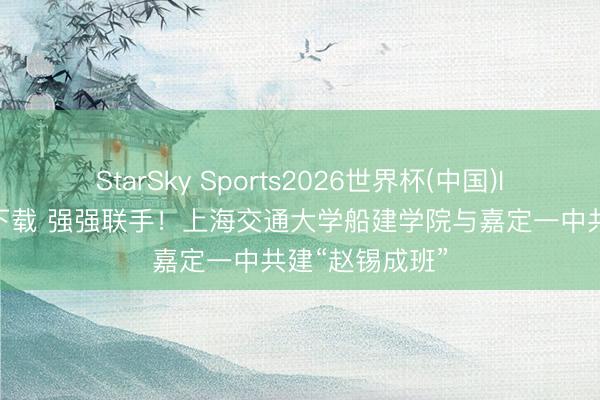 StarSky Sports2026世界杯(中国)IOS/安卓官方下载 强强联手！上海交通大学船建学院与嘉定一中共建“赵锡成班”