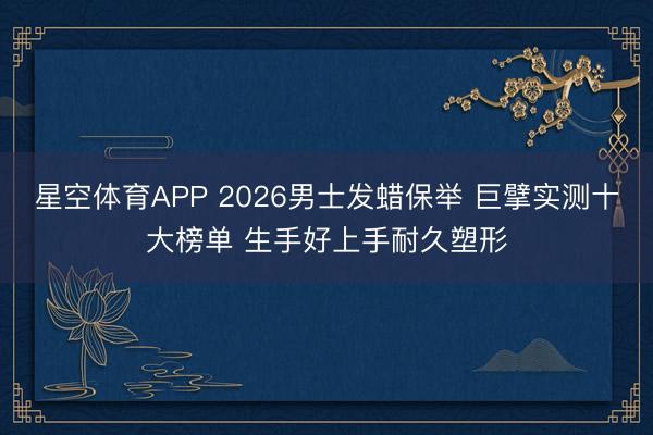 星空体育APP 2026男士发蜡保举 巨擘实测十大榜单 生手好上手耐久塑形