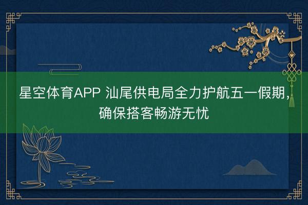 星空体育APP 汕尾供电局全力护航五一假期，确保搭客畅游无忧