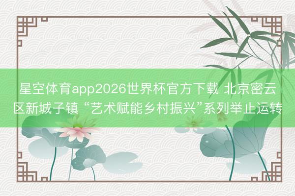 星空体育app2026世界杯官方下载 北京密云区新城子镇 “艺术赋能乡村振兴”系列举止运转