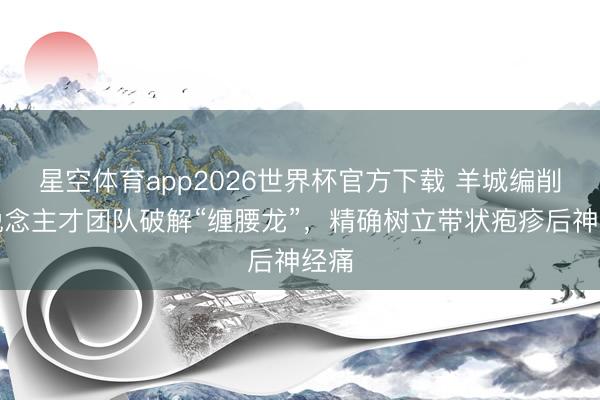 星空体育app2026世界杯官方下载 羊城编削东说念主才团队破解“缠腰龙”，精确树立带状疱疹后神经痛
