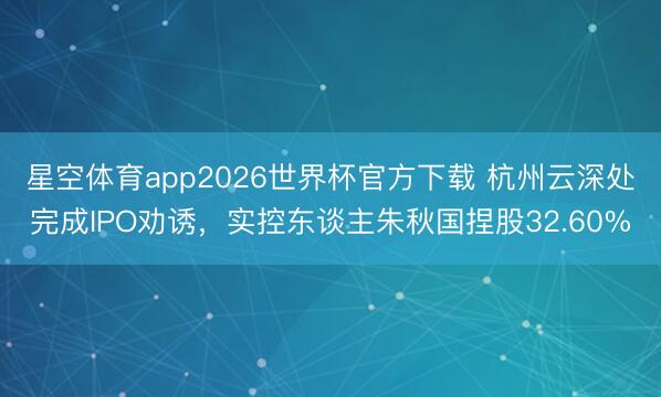 星空体育app2026世界杯官方下载 杭州云深处完成IPO劝诱，实控东谈主朱秋国捏股32.60%