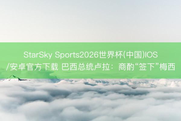 StarSky Sports2026世界杯(中国)IOS/安卓官方下载 巴西总统卢拉：商酌“签下”梅西