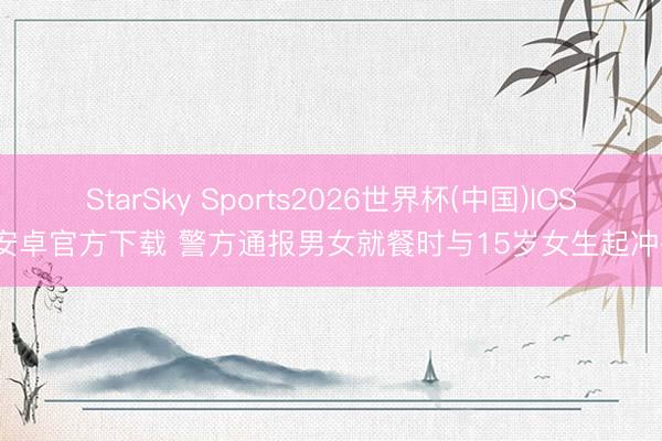 StarSky Sports2026世界杯(中国)IOS/安卓官方下载 警方通报男女就餐时与15岁女生起冲破