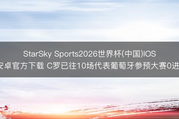 StarSky Sports2026世界杯(中国)IOS/安卓官方下载 C罗已往10场代表葡萄牙参预大赛0进球