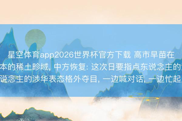 星空体育app2026世界杯官方下载 高市早苗在G7会议称记挂中国对日本的稀土畛域， 中方恢复: 这次日要指点东说念主的涉华表态格外夺目， 一边喊对话， 一边忙起义， 十足水火不容