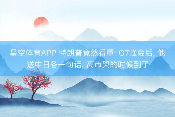星空体育APP 特朗普竟然看重: G7峰会后， 他送中日各一句话， 高市哭的时候到了