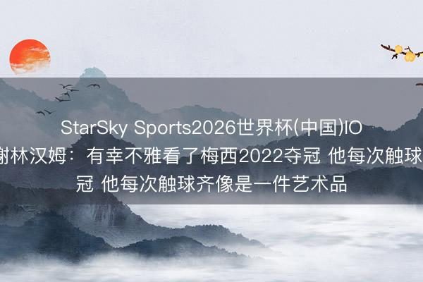 StarSky Sports2026世界杯(中国)IOS/安卓官方下载 谢林汉姆：有幸不雅看了梅西2022夺冠 他每次触球齐像是一件艺术品
