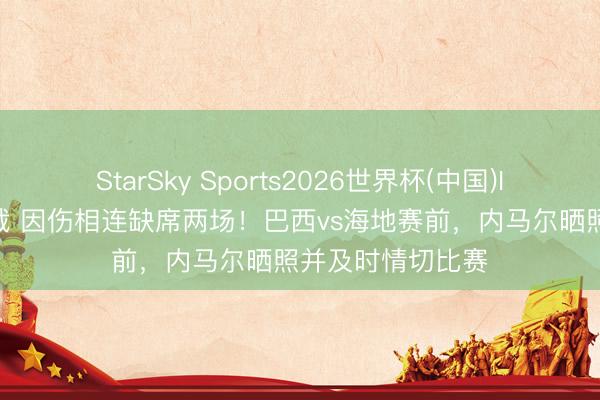 StarSky Sports2026世界杯(中国)IOS/安卓官方下载 因伤相连缺席两场！巴西vs海地赛前，内马尔晒照并及时情切比赛